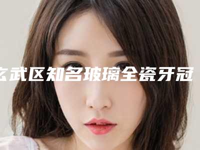 玄武区知名玻璃全瓷牙冠牙科医院有那些（南京伯尼口腔红榜机构线上评比）