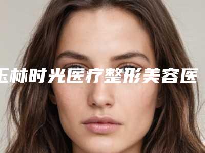 玉林时光医疗整形美容医院价格收费表一览,曝光附注射下巴玻尿酸案例