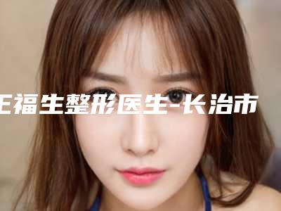 王福生整形医生-长治市王福生医生整容面部提升整形必看的专家选择指南