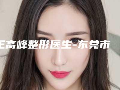 王高峰整形医生-东莞市王高峰医生自体隆鼻假体隆鼻人气医生入选