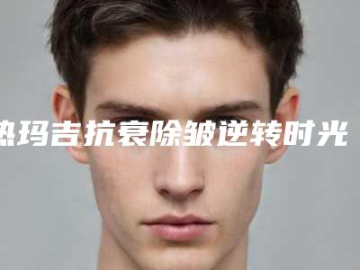 热玛吉抗衰除皱逆转时光,定格青春