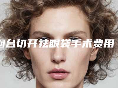 烟台切开祛眼袋手术费用大约一共多少