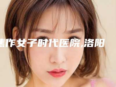 焦作女子时代医院,洛阳美蔻美容诊所哪位专家更厉害