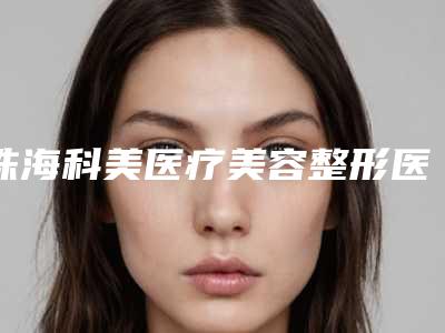 珠海科美医疗美容整形医院与珠海恒悦医疗美容你比较喜欢哪一家