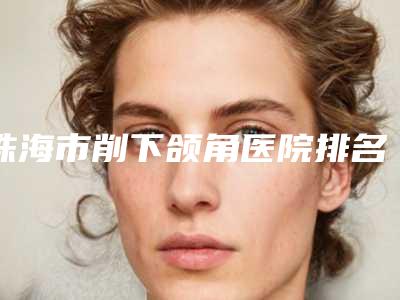 珠海市削下颌角医院排名top10强实力评点(珠海市削下颌角整形医院)