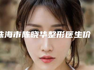 珠海市陈晓华整形医生价格(费用)清单全新版本介绍