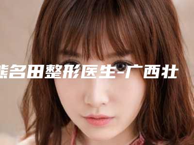 熊名田整形医生-广西壮族自治区熊名田医生漂眉毛美容全新阵容随心选