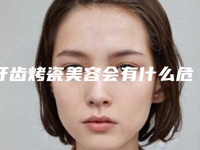牙齿烤瓷美容会有什么危险-牙齿烤瓷美容术到底有没有危险性