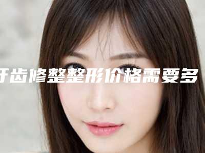 牙齿修整整形价格需要多少钱(牙齿修整的费用大概是多少哪家医院做的比较好)