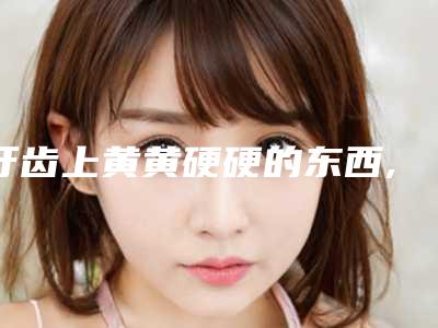 牙齿上黄黄硬硬的东西,牙齿周围黄黄的硬硬的东西
