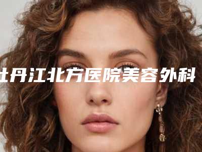 牡丹江北方医院美容外科,牡丹江一龄医疗美容门诊部你比较喜欢哪一家