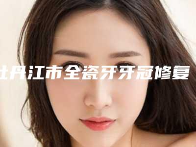 牡丹江市全瓷牙牙冠修复上榜清单前十佳哪位口碑好-牡丹江市全瓷牙牙冠修复口腔医生