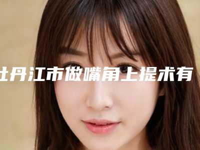 牡丹江市做嘴角上提术有名价格表新版倾情巨献-牡丹江市做嘴角上提术均价为16770元