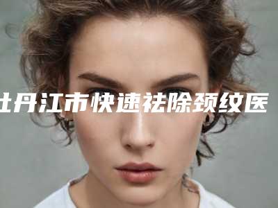 牡丹江市快速祛除颈纹医院在榜清单前十强强榜综合盘点-牡丹江邹毓超医疗美容诊所