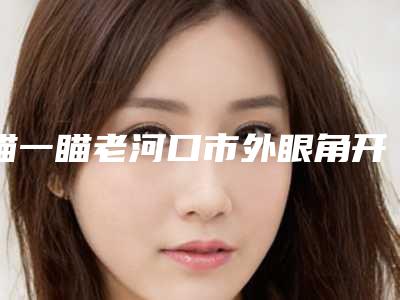 瞄一瞄老河口市外眼角开大排名榜七强整形医院
