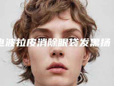 电波拉皮消除眼袋发黑扬州市哪家医院好(扬州新悦医疗美容硬核推荐入股不亏)