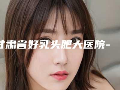 甘肃省好乳头肥大医院-兰州明伦医疗整形美容门诊部10强专家推荐