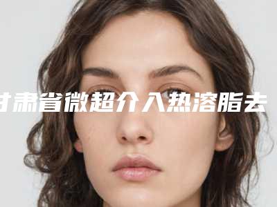 甘肃省微超介入热溶脂去眼袋价格表价目表全新出炉-甘肃省微超介入热溶脂去眼袋美容美白价格是多少