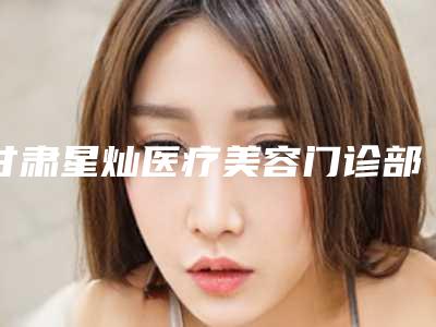 甘肃星灿医疗美容门诊部费用表明细人气专家热门项目推荐附腿粗打瘦腿针案例