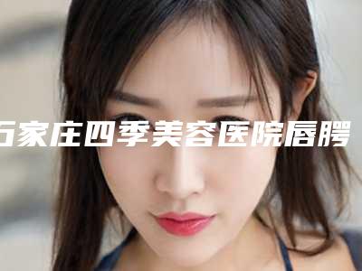 石家庄四季美容医院唇腭裂的治疗可保持多久与哪些条件有关