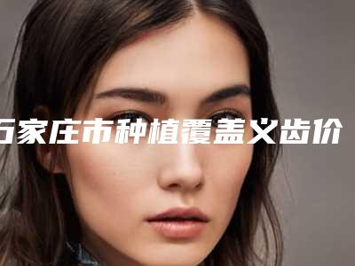 石家庄市种植覆盖义齿价格收费表新版人气开箱-石家庄市种植覆盖义齿价格