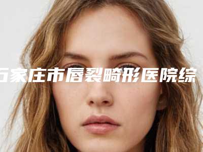 石家庄市唇裂畸形医院综合实力前十强口碑排名资料-石家庄市唇裂畸形整形医院