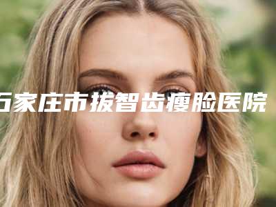 石家庄市拔智齿瘦脸医院排名榜前十名名单揭晓（石家庄市拔智齿瘦脸口腔医院谁与争锋）