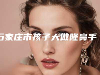 石家庄市孩子大做隆鼻手术医院排名为您介绍(河北石家庄省二院整形科看排名榜中相互比拼)