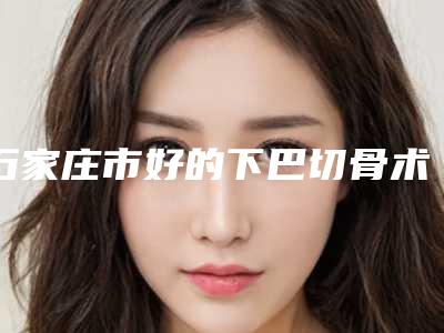 石家庄市好的下巴切骨术机构哪家更好-石家庄市第四医院医疗美容科在业内领先同行