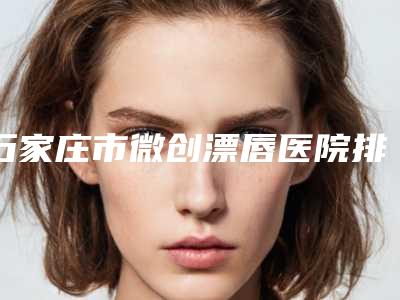 石家庄市微创漂唇医院排行实力有的挑(石家庄市微创漂唇整形医院)