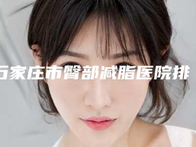 石家庄市臀部减脂医院排行榜TOP10怎么样(石家庄美生堂医疗众多网友推荐)