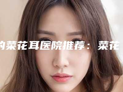 的菜花耳医院推荐:菜花耳医院前30位权威机构评测