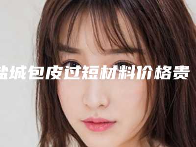 盐城包皮过短材料价格贵不贵-盐城包皮过短手术费会花多少
