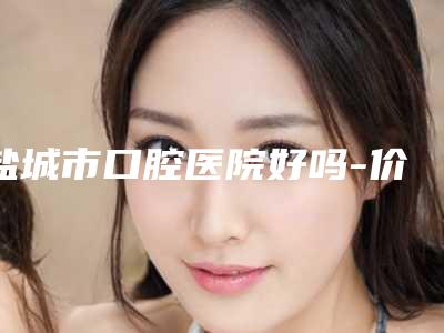 盐城市口腔医院好吗-价格表热门项目推荐