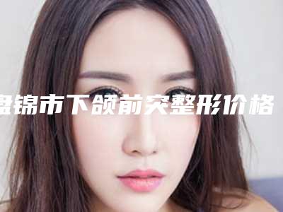 盘锦市下颌前突整形价格表网红火辣分享-均价下颌前突整形22674元