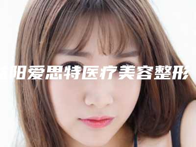 益阳爱思特医疗美容整形医院,益阳德尔美客医疗美容哪家好