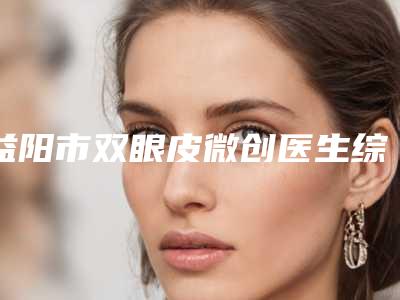益阳市双眼皮微创医生综合实力top10强排行榜最新公布-刘安久医生看介绍网评不错