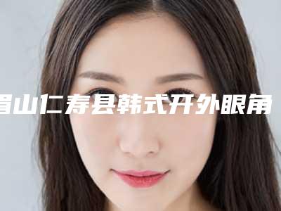 眉山仁寿县韩式开外眼角整形医院较大较权威的是哪个2025年