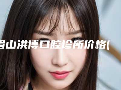 眉山洪博口腔诊所价格(收费标准)抢鲜价-附易美铸瓷贴面案例