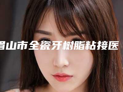 眉山市全瓷牙树脂粘接医院在榜清单评价一览(眉山市全瓷牙树脂粘接口腔医院真实口碑反馈整理)