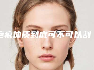 疤痕体质到底可不可以割双眼皮（疤痕性体质能割双眼皮吗）