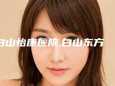 白山怡康医院,白山东方整形门诊部人气医生PK