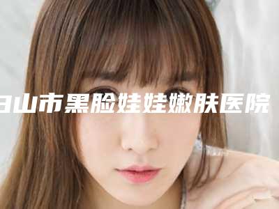 白山市黑脸娃娃嫩肤医院综合实力前十位口碑榜详细名单发布-白山匠人医疗美容诊所实力口碑在线