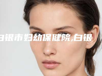 白银市妇幼保健院,白银万叶兴医学美容诊所二强争霸看你选哪家