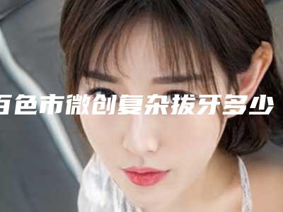 百色市微创复杂拔牙多少钱-百色市微创复杂拔牙医院在榜名单前十名公布如下