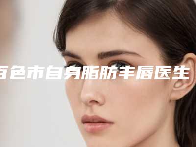 百色市自身脂肪丰唇医生排行十强都有哪些-王运成医生更有优势