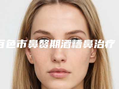 百色市鼻赘期酒糟鼻治疗医生上榜名单网红都推荐(赵静云医生技术强中强对抗)