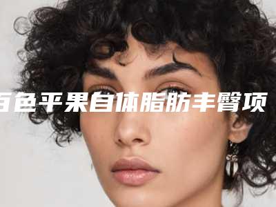 百色平果自体脂肪丰臀项目价格(百色市平果县自体脂肪丰臀价格10000至30000)