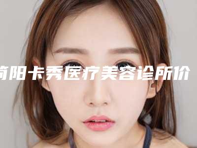 简阳卡秀医疗美容诊所价格(费用)清单具体上线附做阴蒂手术案例