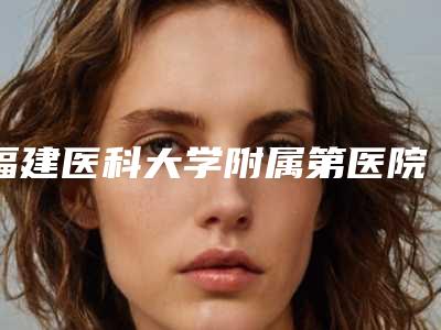 福建医科大学附属第医院整形科价格表跌楼不容错-擅长项目垫鼻整形手术等